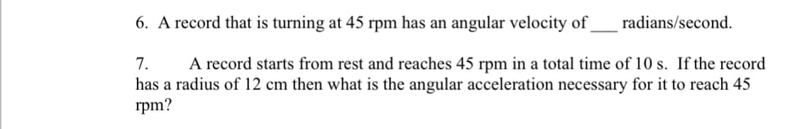 6. A record that is turning at 45 rpm has an angular velocity of
radians/second.
7.
A record starts from rest and reaches 45 rpm in a total time of 10 s. If the record
has a radius of 12 cm then what is the angular acceleration necessary for it to reach 45
rpm?