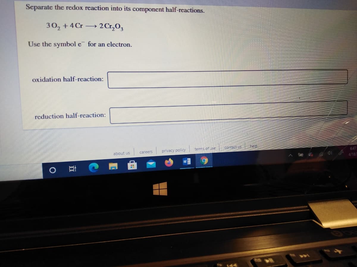 Separate the redox reaction into its component half-reactions.
30, +4Cr →
2 Cr,0,
Use the symbol e for an electron.
oxidation half-reaction:
reduction half-reaction:
tems of use
contact us help
about us
careers
privacy policy
6:47
4/18/
立
