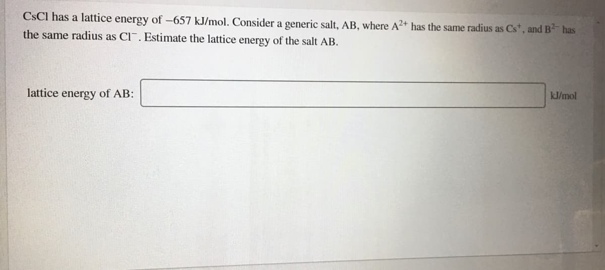 CSCI has a lattice energy of -657 kJ/mol. Consider a generic salt, AB, where A²+ has the same radius as Cs*, and B has
the same radius as Cl. Estimate the lattice energy of the salt AB.
lattice energy of AB:
kJ/mol
