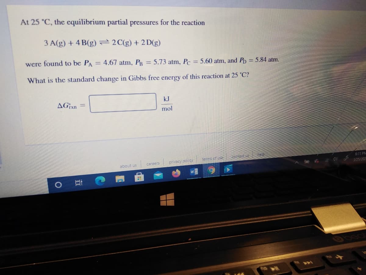 At 25 °C, the equilibrium partial pressures for the reaction
3 A(g) + 4 B(g) 2C(g) + 2D(g)
were found to be PA = 4.67 atm, På = 5.73 atm, Pc = 5.60 atm, and Pp = 5.84 atm.
What is the standard change in Gibbs free energy of this reaction at 25 °C?
kJ
mol
privacy policy
contact us help
terms of use
6:11 PM
about us
careers
3/25/202
