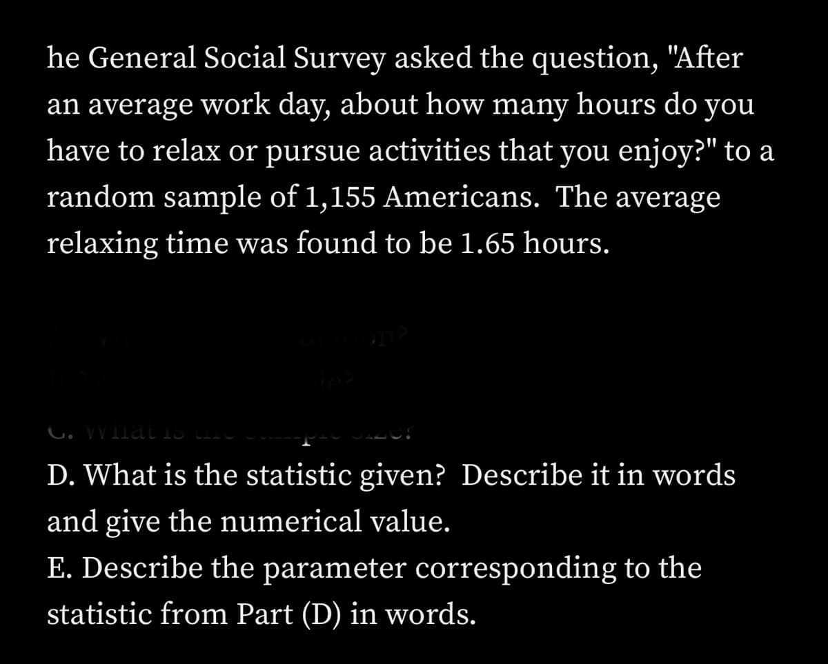 he General Social Survey asked the question, "After
an average work day, about how many hours do you
have to relax or pursue activities that you enjoy?" to a
random sample of 1,155 Americans. The average
relaxing time was found to be 1.65 hours.
G. What is
D. What is the statistic given? Describe it in words
and give the numerical value.
E. Describe the parameter corresponding to the
statistic from Part (D) in words.