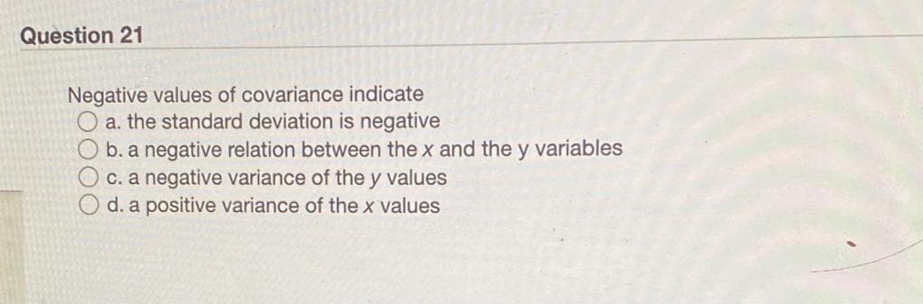 Question 21
Negative values of covariance indicate
O a. the standard deviation is negative
O b. a negative relation between the x and the y variables
c. a negative variance of the y values
d. a positive variance of the x values
