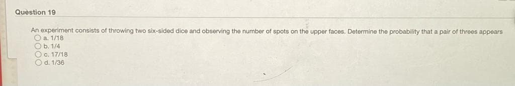 Question 19
An experiment consists of throwing two six-sided dice and observing the number of spots on the upper faces. Determine the probability that a pair of threes appears
O a. 1/18
O b. 1/4
O c. 17/18
O d. 1/36
