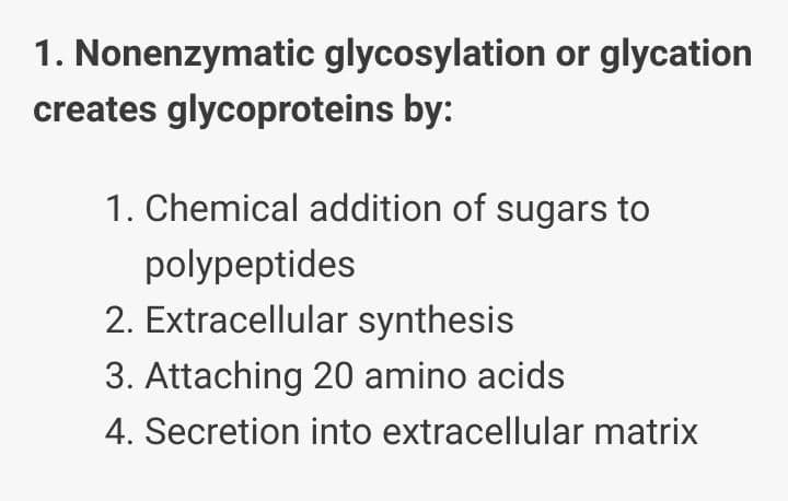 1. Nonenzymatic glycosylation or glycation
creates glycoproteins by:
1. Chemical addition of sugars to
polypeptides
2. Extracellular synthesis
3. Attaching 20 amino acids
4. Secretion into extracellular matrix
