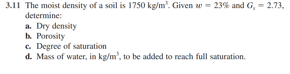 3.11 The moist density of a soil is 1750 kg/m³. Given w = 23% and G, = 2.73,
determine:
a. Dry density
b. Porosity
c. Degree of saturation
d. Mass of water, in kg/m', to be added to reach full saturation.
