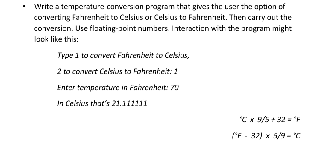 Write a temperature-conversion program that gives the user the option of
converting Fahrenheit to Celsius or Celsius to Fahrenheit. Then carry out the
conversion. Use floating-point numbers. Interaction with the program might
look like this:
Type 1 to convert Fahrenheit to Celsius,
2 to convert Celsius to Fahrenheit: 1
Enter temperature in Fahrenheit: 70
In Celsius that's 21.111111
°C x 9/5 + 32 = °F
(°F - 32) x 5/9 = °C
