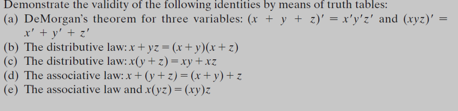 Demonstrate the validity of the following identities by means of truth tables:
(a) DeMorgan's theorem for three variables: (x + y + z)' = x'y'z' and (xyz)' =
x' + y' + z'
(b) The distributive law: x + yz = (x+ y)(x+ z)
(c) The distributive law: x(y +z)=xy+xz
(d) The associative law: x + (y+z)= (x+ y)+z
(e) The associative law and x(yz)= (xy)z
%3D
