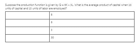 Suppose the production function is given by O = 5K - 3L What is the average product of capital when 10
units of capital and 10 units of labor are employed?
8
30
