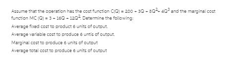 Assume that the operation has the cost function CIC) = 200 - 30 - 80- 40 and the marginal cost
function MC (0) = 3- 160 - 120. Determine the following
Average fixed cost to product 6 units of output.
Average variable cost to produce 6 untis of output.
Marginal cost to produce 6 units of outout
Average total cost to produce 6 units of output
