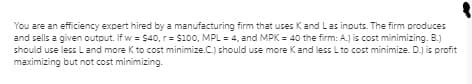 You are an efficiency expert hired by a manufacturing firm that uses Kand Las inputs. The firm produces
and sells a given output. If w = $40, r= $100, MPL = 4, and MPK = 40 the firm: A.) is cost minimizing. B.)
should use less Land more K to cost minimize.C.) should use more Kand less L to cost minimize. D.) is profit
maximizing but not cost minimizing.
