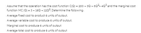 Assume that the operation has the cost function CIC) = 200 - 30 - 80 40° and the marginal cost
function MC (C) = 3- 160 - 1202. Determine the following:
Average fixed cost to product 6 units of output.
Average variable cost to produce 6 untis of output.
Marginal cost to produce 6 units of outout
Average total cost to produce 6 units of output
