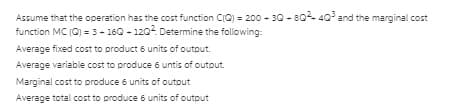 Assume that the operation has the cost function CIC) = 200 - 30 - 80- 40 and the marginal cost
function MC (C) = 3- 160 - 120 Determine the following:
Average fixed cost to product 6 units of output.
Average variable cost to produce 6 untis of output.
Marginal cost to produce 6 units of outout
Average total cost to produce 6 units of output
