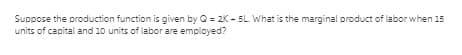 Suppose the production function is given by 0 = 2K - 5L What is the marginal product of labor when 15
units of capital and 10 units of labor are employed?
