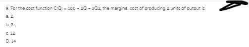 9. For the cost function CIO) = 100 - 20 - 302, the marginal cost of producing 2 units of outout is
a. 2
b. 3
C. 12
D. 14
