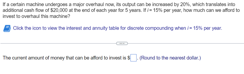 If a certain machine undergoes a major overhaul now, its output can be increased by 20%, which translates into
additional cash flow of $20,000 at the end of each year for 5 years. If i= 15% per year, how much can we afford to
invest to overhaul this machine?
Click the icon to view the interest and annuity table for discrete compounding when i = 15% per year.
The current amount of money that can be afford to invest is $
(Round to the nearest dollar.)