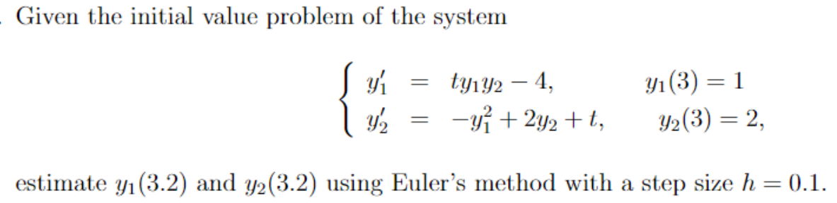 Given the initial value problem of the system
9/₁
Y/2
ty1y2 - 4,
y₁ (3) = = 1
Y₂ (3) = 2,
-y² + 2y₂ + t,
estimate y₁ (3.2) and y₂(3.2) using Euler's method with a step size h = 0.1.
=
=