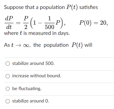 Suppose that a population P(t) satisfies
dP
F(1-500P),
dt
2
where t is measured in days.
Ast → ∞, the population P(t) will
=
O stabilize around 500.
O increase without bound.
O be fluctuating.
stabilize around 0.
P(0) = 20,