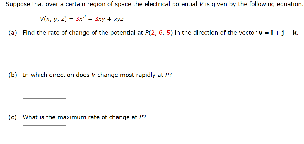 Suppose that over a certain region of space the electrical potential V is given by the following equation.
V(x, y, z)
3x2 — 3xy + xyz
(a) Find the rate of change of the potential at P(2, 6, 5) in the direction of the vector v = i + j − k.
=
(b) In which direction does V change most rapidly at P?
(c) What is the maximum rate of change at P?