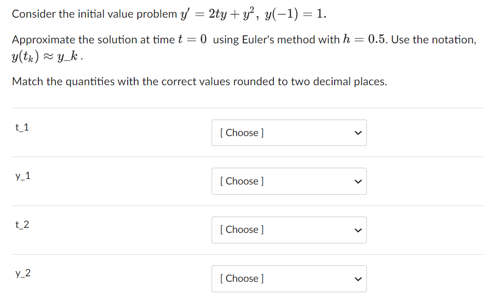 Consider the initial value problem y' = 2ty + y², y(−1) = 1.
Approximate the solution at time t = 0 using Euler's method with h =
y(tk) ≈y_k.
Match the quantities with the correct values rounded to two decimal places.
t_1
y_1
t_2
y_2
[Choose ]
[Choose ]
[Choose ]
[Choose ]
<
0.5. Use the notation,