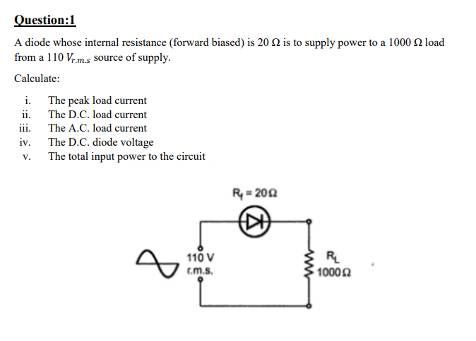 Question:1
A diode whose internal resistance (forward biased) is 20 2 is to supply power to a 1000 Q load
from a 110 Vr,m.s Ssource of supply.
Calculate:
i. The peak load current
ii.
iii. The A.C. load current
The D.C. diode voltage
The total input power to the circuit
The D.C. load current
iv.
V.
R = 202
110 V
r.m.s.
RL
10002
