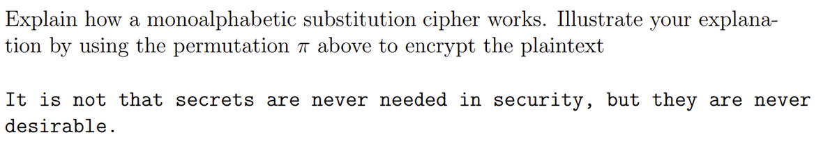 Explain how a monoalphabetic substitution cipher works. Illustrate your explana-
tion by using the permutation n above to encrypt the plaintext
It is not that secrets are never needed in security, but they are never
desirable.
