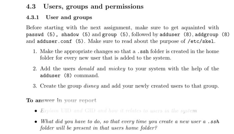 4.3 Users, groups and permissions
4.3.1
User and groups
Before starting with the next assignment, make sure to get aquainted with
passwd (5), shadow (5) and group (5), followed by adduser (8), addgroup (8)
and adduser.conf (5). Make sure to read about the purpose of /etc/skel.
1. Make the appropriate changes so that a .ssh folder is created in the home
folder for every new user that is added to the system.
2. Add the users donald and mickey to your system with the help of the
adduser (8) command.
3. Create the group disney and add your newly created users to that group.
To answer in your report
Explain UID and GID and how it relates to users in the system
What did you have to do, so that every time you create a new user a .ssh
folder will be present in that users home folder?
