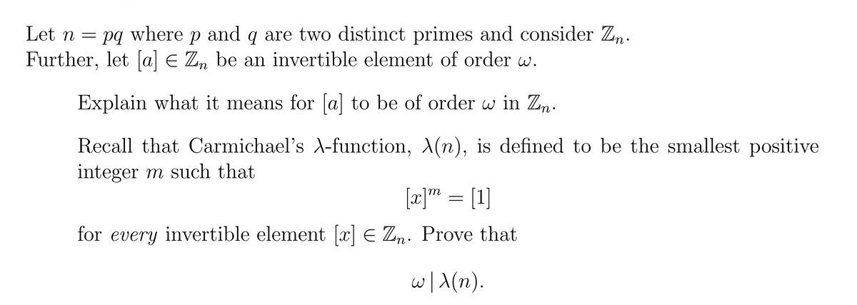 Let n = pq where p and q are two distinct primes and consider Zn.
Further, let [a] E Zn be an invertible element of order w.
Explain what it means for [a] to be of order w in Zn.
Recall that Carmichael's -function, A(n), is defined to be the smallest positive
integer m such that
[æ]" = [1]
for every invertible element [x] E Zn. Prove that
w/\(n).
