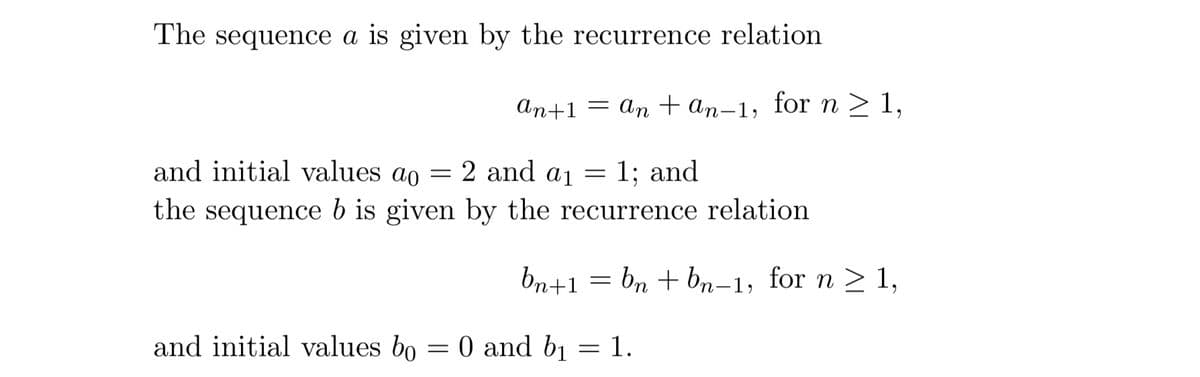 The sequence a is given by the recurrence relation
ап+1
= an + an-1, for n > 1,
and initial values ao
= 2 and ai
1; and
the sequence b is given by the recurrence relation
bn+1 = bn + bn-1, for n > 1,
and initial values bo = 0 and b1 = 1.

