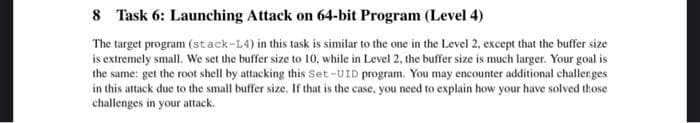 8 Task 6: Launching Attack on 64-bit Program (Level 4)
The target program (stack-L4) in this task is similar to the one in the Level 2, except that the buffer size
is extremely small. We set the buffer size to 10, while in Level 2, the buffer size is much larger. Your goal is
the same: get the root shell by attacking this Set-UID program. You may encounter additional challenges
in this attack due to the small buffer size. If that is the case, you need to explain how your have solved those
challenges in your attack.