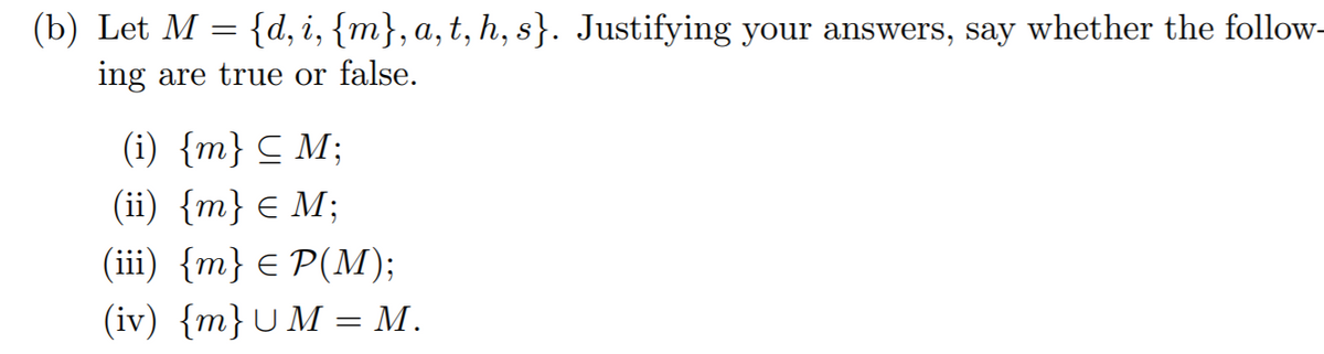 (b) Let M = {d,i, {m}, a,t, h, s}. Justifying your answers, say whether the follow-
ing are true or false.
(i) {m} C M;
(ii) {m} € M;
(iї) {m} € P(M);
(iv) {m}UM = M.
