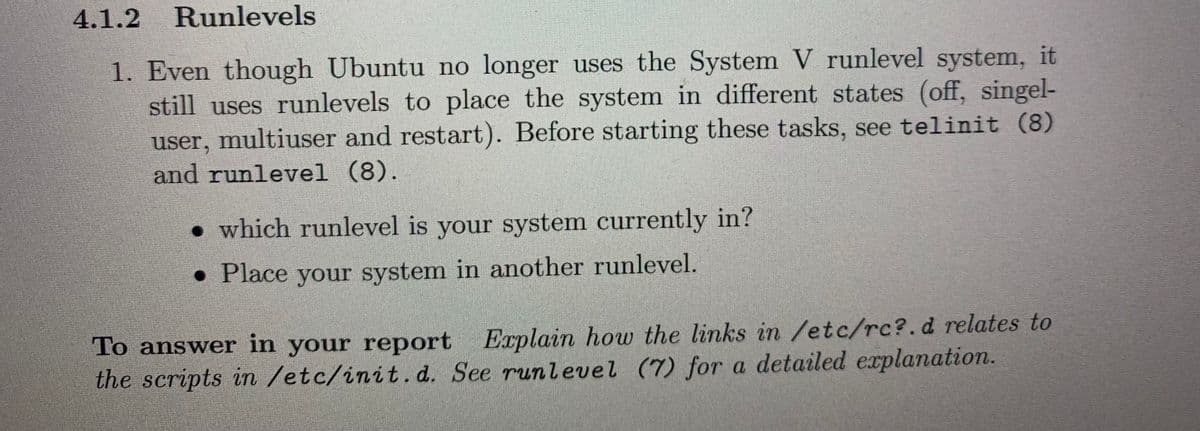 4.1.2 Runlevels
1. Even though Ubuntu no longer uses the System V runlevel system, it
still uses runlevels to place the system in different states (off, singel-
user, multiuser and restart). Before starting these tasks, see telinit (8)
and runlevel (8).
• which runlevel is your system currently in?
• Place your system in another runlevel.
To answer in your report Explain how the links in /etc/rc?.d relates to
the scripts in /etc/init. d. See runlevel (7) for a detailed explanation.
