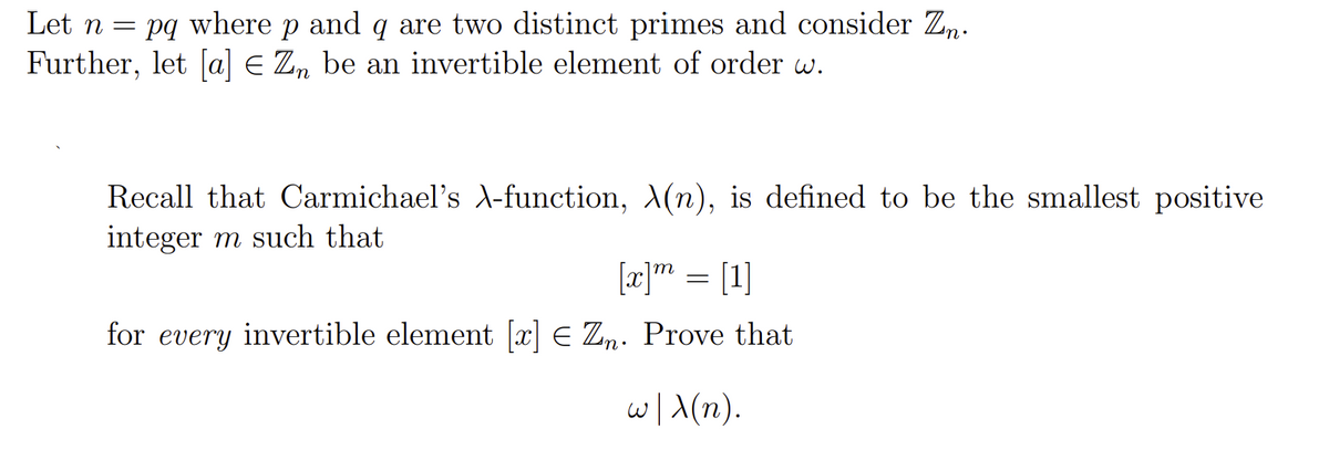 Let n = pq where p and q are two distinct primes and consider Zn.
Further, let a] E Zn be an invertible element of order w.
Recall that Carmichael's -function, X(n), is defined to be the smallest positive
integer m such that
[æ]" = [1]
for every invertible element [x] E Zn. Prove that
w/A(n).

