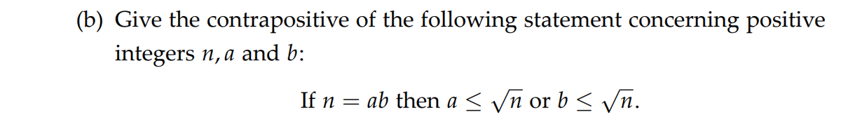(b) Give the contrapositive of the following statement concerning positive
integers n, a and b:
If n = ab then a < yn or b< Vn.
