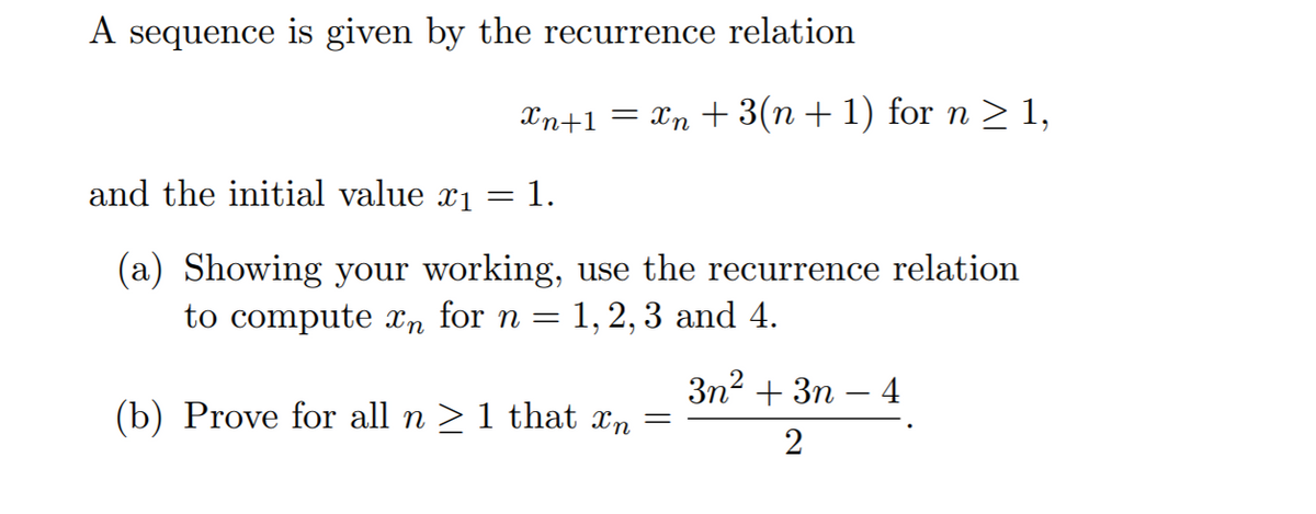 A sequence is given by the recurrence relation
Xn+1 = Xn + 3(n + 1) for n > 1,
and the initial value x1 =
= 1.
(a) Showing your working, use the recurrence relation
to compute n for n = 1, 2, 3 and 4.
3n2 + 3n – 4
(b) Prove for all n >1 that xn =
2
