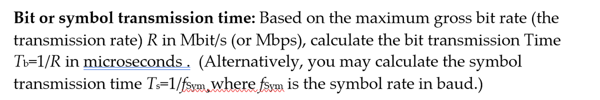 Bit or symbol transmission time: Based on the maximum gross bit rate (the
transmission rate) R in Mbit/s (or Mbps), calculate the bit transmission Time
Ti=1/R in microseconds. (Alternatively, you may calculate the symbol
transmission time T=1/fsym.where fsym is the symbol rate in baud.)
