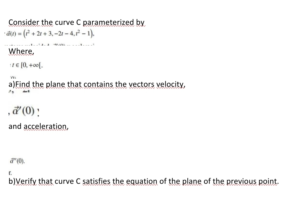 Consider the curve C parameterized by
ã(1) = (r² + 2t + 3, –2t – 4,? – 1),
Where,
1 € [0, +oo[.
a)Find the plane that contains the vectors velocity,
,ď (0) !
and acceleration,
d" (0).
r.
b)Verify that curve C satisfies the equation of the plane of the previous point.
