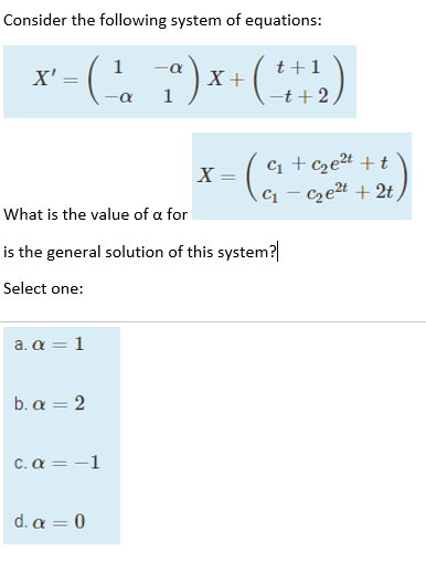 Consider the following system of equations:
x - (, T)* ()
1
t+1
X +
1
X' =
-t+2
C +cze# +t
- czet + 2t
X =
C1
|
What is the value of a for
is the general solution of this system?
Select one:
a. α-1
b. α=2
C. α-1
d. α-0
