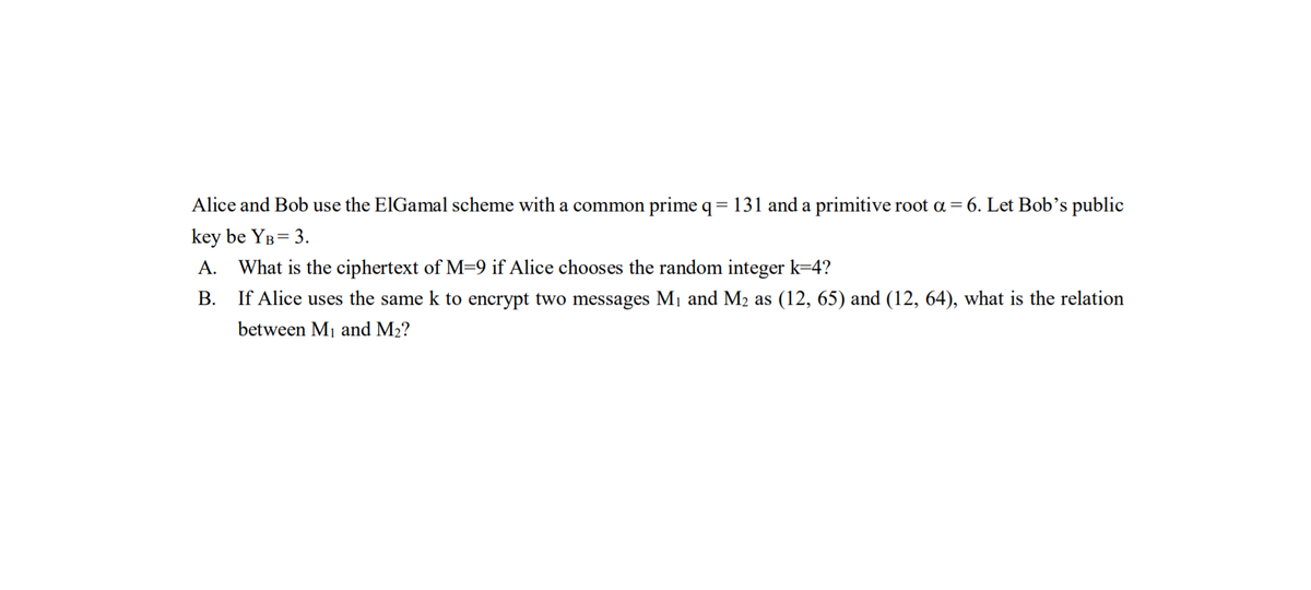 Alice and Bob use the ElGamal scheme with a common prime q= 131 and a primitive root a = 6. Let Bob's public
key be YB= 3.
A. What is the ciphertext of M=9 if Alice chooses the random integer k=4?
B. If Alice uses the same k to encrypt two messages M1 and M2 as (12, 65) and (12, 64), what is the relation
between Mj and M2?

