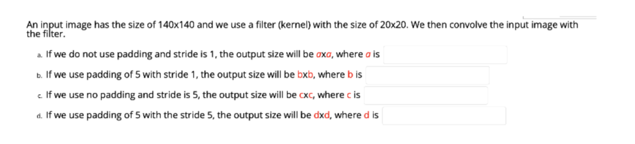 An input image has the size of 140x140 and we use a filter (kernel) with the size of 20x20. We then convolve the input image with
the filter.
a. If we do not use padding and stride is 1, the output size will be oxa, where a is
b. If we use padding of 5 with stride 1, the output size will be bxb, where b is
e If we use no padding and stride is 5, the output size will be cxc, where c is
d. If we use padding of 5 with the stride 5, the output size will be dxd, where d is
