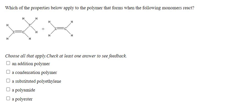 Which of the properties below apply to the polymer that forms when the following monomers react?
H
H
H.
Choose all that apply.Check at least one answer to see feedback.
O an addition polymer
O a condensation polymer
O a substituted polyethylene
O a polyamide
a polyester
