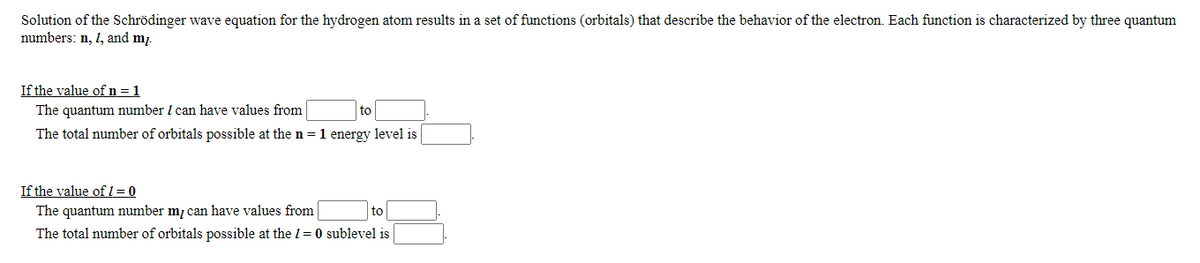 Solution of the Schrödinger wave equation for the hydrogen atom results in a set of functions (orbitals) that describe the behavior of the electron. Each function is characterized by three quantum
numbers: n, 1, and m.
If the value of n =1
The quantum number 1 can have values from
The total number of orbitals possible at the n =1 energy level is
to
If the value of 1= 0
The quantum number mị can have values from
The total number of orbitals possible at the 1= 0 sublevel is
to
