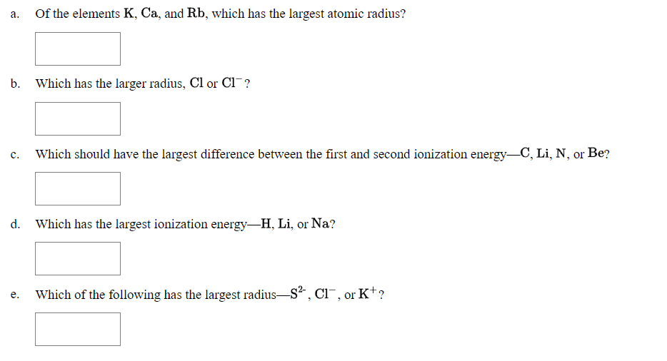 Of the elements K, Ca, and Rb, which has the largest atomic radius?
а.
b. Which has the larger radius, Cl or Cl?
Which should have the largest difference between the first and second ionization energy C, Li, N, or Be?
c.
d.
Which has the largest ionization energy-H, Li, or Na?
Which of the following has the largest radius-S, Ci¯, or K*?
е.
