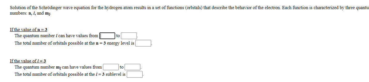 Solution of the Schrödinger wave equation for the hydrogen atom results in a set of functions (orbitals) that describe the behavior of the electron. Each function is characterized by three quantur
numbers: n, 1, and m.
If the value of n= 3
The quantum number I can have values from
to
The total number of orbitals possible at the n = 3 energy level is
If the value of 1= 3
The quantum number m, can have values from
The total number of orbitals possible at the 1= 3 sublevel is
to
