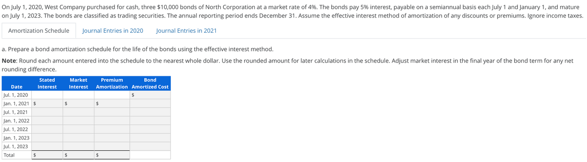 On July 1, 2020, West Company purchased for cash, three $10,000 bonds of North Corporation at a market rate of 4%. The bonds pay 5% interest, payable on a semiannual basis each July 1 and January 1, and mature
on July 1, 2023. The bonds are classified as trading securities. The annual reporting period ends December 31. Assume the effective interest method of amortization of any discounts or premiums. Ignore income taxes.
Amortization Schedule
Journal Entries in 2020
Journal Entries in 2021
a. Prepare a bond amortization schedule for the life of the bonds using the effective interest method.
Note: Round each amount entered into the schedule to the nearest whole dollar. Use the rounded amount for later calculations in the schedule. Adjust market interest in the final year of the bond term for any net
rounding difference.
Stated
Market
Premium
Bond
Date
Interest
Interest
Amortization Amortized Cost
Jul. 1, 2020
Jan. 1, 2021 $
$
$
Jul. 1, 2021
Jan. 1, 2022
Jul. 1, 2022
Jan. 1, 2023
Jul. 1, 2023
Total
$
2$
2$
