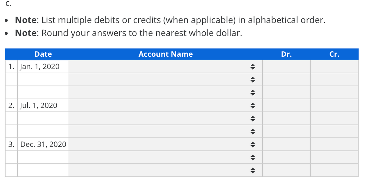 С.
• Note: List multiple debits or credits (when applicable) in alphabetical order.
• Note: Round your answers to the nearest whole dollar.
Date
Account Name
Dr.
Cr.
1. Jan. 1, 2020
2. Jul. 1, 2020
3. Dec. 31, 2020

