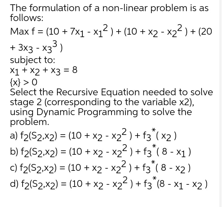 The formulation of a non-linear problem is as
follows:
Max f = (10 + 7x1 - x1² ) + (10 + x2 - x22 ) + (20
%3D
+ 3x3 - x3)
subject to:
X1 + X2 + X3 = 8
{x} > O
Select the Recursive Equation needed to solve
stage 2 (corresponding to the variable x2),
using Dynamic Programming to solve the
problem.
a) f2(S2,x2) = (10 + x2 - X2² ) + f3^( x2 )
b) f2(S2,x2) = (10 + x2 - x22 ) + f3° ( 8 - x1)
*
c) f2(S2,x2) = (10 + x2 - X2 ) + f3"( 8 - x2 )
d) f2(S2,x2) = (10 + x2 - x2 ) + f3"(8 - x1 - x2 )
