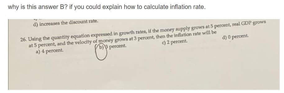 why is this answer B? if you could explain how to calculate inflation rate.
d) increases the discount rate.
26. Using the quantity equation expressed in growth rates, if the money supply grows at 5 percent, real GDP grows
at 5 percent, and the velocity of money grows at 3 percent, then the inflation rate will be
a) 4 percent.
b)3 percent.
c) 2 percent.
d) 0 percent.
