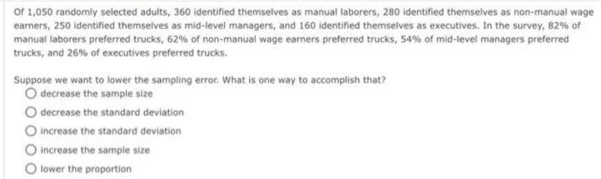 of 1,050 randomly selected adults, 360 identified themselves as manual laborers, 280 identified themselves as non-manual wage
earners, 250 identified themselves as mid-level managers, and 160 identified themselves as executives. In the survey, 82% of
manual laborers preferred trucks, 62% of non-manual wage earners preferred trucks, 54% of mid-level managers preferred
trucks, and 26% of executives preferred trucks.
Suppose we want to lower the sampling error. What is one way to accomplish that?
O decrease the sample size
decrease the standard deviation
O increase the standard deviation
increase the sample size
O lower the proportion
