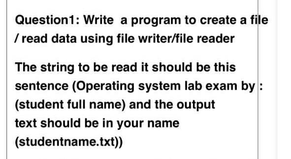 Question1: Write a program to create a file
/ read data using file writer/file reader
The string to be read it should be this
sentence (Operating system lab exam by :
(student full name) and the output
text should be in your name
(studentname.txt))
