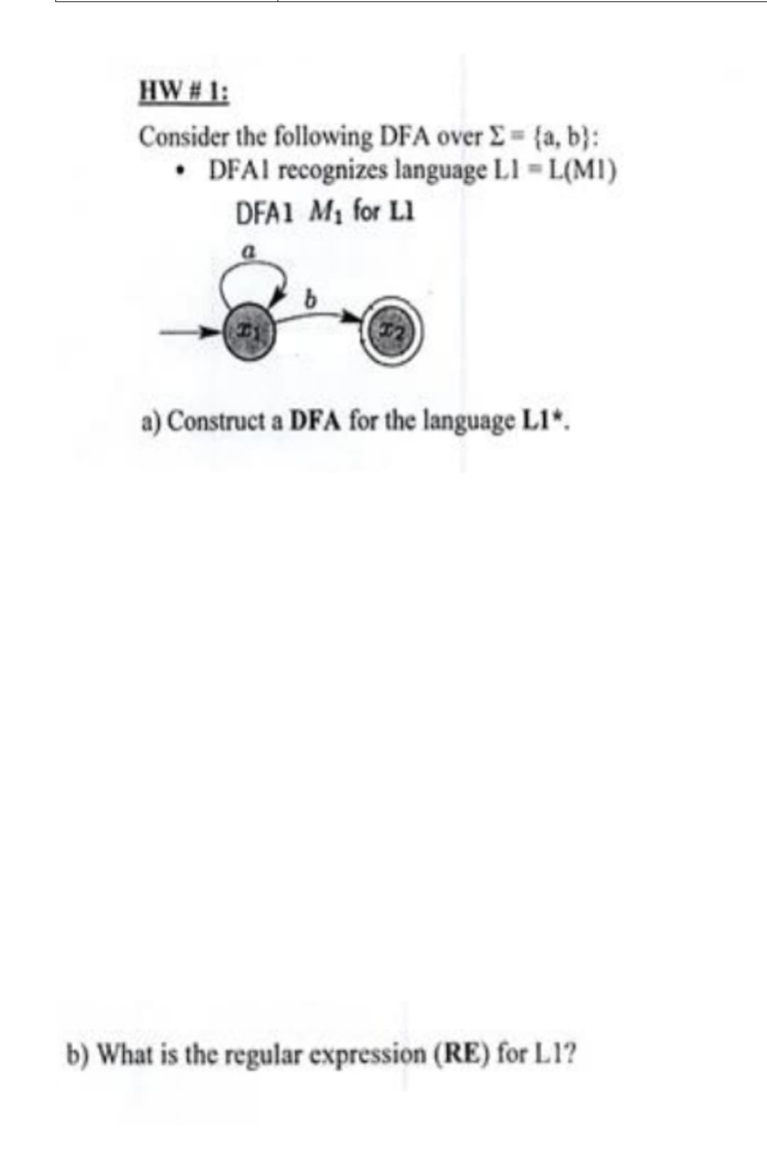 HW # 1:
Consider the following DFA over E {a, b}:
• DFAI recognizes language LI L(MI)
DFA1 M1 for L1
a) Construct a DFA for the language L1*.
b) What is the regular expression (RE) for L1?
